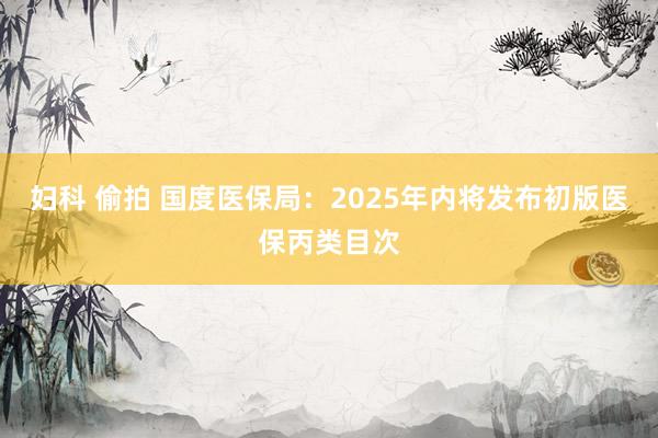 妇科 偷拍 国度医保局：2025年内将发布初版医保丙类目次