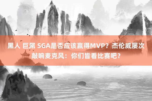 黑人 巨屌 SGA是否应该赢得MVP？杰伦威屡次敲响麦克风：你们皆看比赛吧？